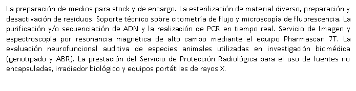 Cuadro de texto: La preparaci�n de medios para stock y de encargo. La esterilizaci�n de material diverso, preparaci�n y desactivaci�n de residuos. Soporte t�cnico sobre citometr�a de flujo y microscop�a de fluorescencia. La purificaci�n y/o secuenciaci�n de ADN y la realizaci�n de PCR en tiempo real. Servicio de Imagen y espectroscop�a por resonancia magn�tica de alto campo mediante el equipo Pharmascan 7T. La evaluaci�n neurofuncional auditiva de especies animales utilizadas en investigaci�n biom�dica (genotipado y ABR). La prestaci�n del Servicio de Protecci�n Radiol�gica para el uso de fuentes no encapsuladas, irradiador biol�gico y equipos port�tiles de rayos X.

